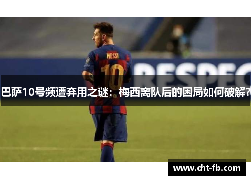 巴萨10号频遭弃用之谜：梅西离队后的困局如何破解？