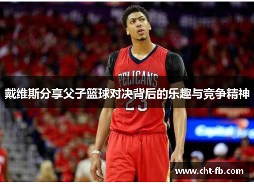 戴维斯分享父子篮球对决背后的乐趣与竞争精神