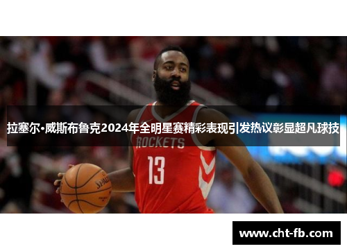 拉塞尔·威斯布鲁克2024年全明星赛精彩表现引发热议彰显超凡球技