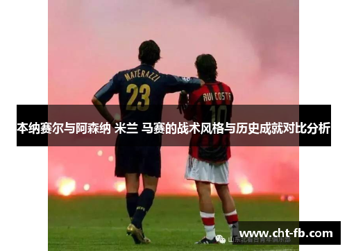 本纳赛尔与阿森纳 米兰 马赛的战术风格与历史成就对比分析
