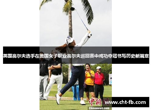 英国高尔夫选手在美国女子职业高尔夫巡回赛中成功夺冠书写历史新篇章