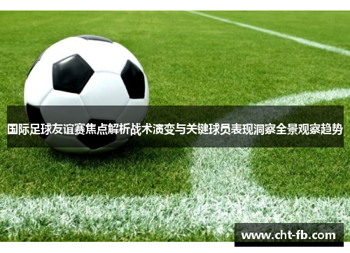 国际足球友谊赛焦点解析战术演变与关键球员表现洞察全景观察趋势
