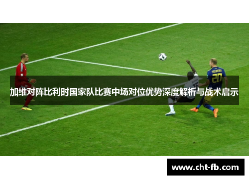 加维对阵比利时国家队比赛中场对位优势深度解析与战术启示