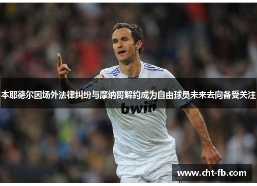 本耶德尔因场外法律纠纷与摩纳哥解约成为自由球员未来去向备受关注