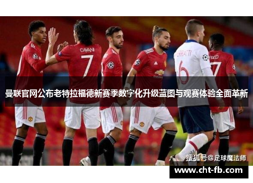 曼联官网公布老特拉福德新赛季数字化升级蓝图与观赛体验全面革新
