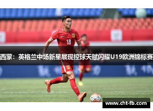 西蒙:英格兰中场新星展现控球天赋闪耀U19欧洲锦标赛 西蒙:英格兰中场新星展现控球天赋闪耀U19欧洲锦标赛