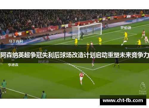 阿森纳英超争冠失利后球场改造计划启动重塑未来竞争力 阿森纳英超争冠失利后球场改造计划启动重塑未来竞争力