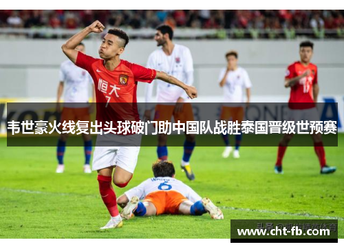 韦世豪火线复出头球破门助中国队战胜泰国晋级世预赛 韦世豪火线复出头球破门助中国队战胜泰国晋级世预赛