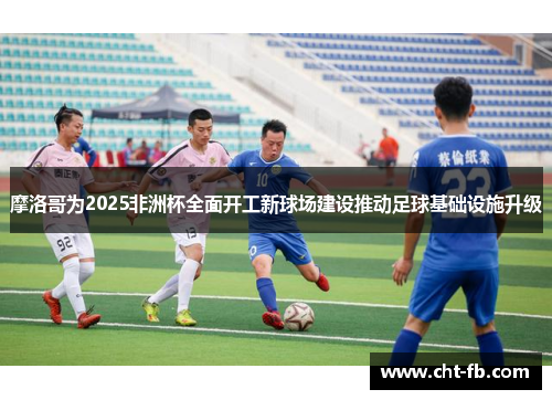 摩洛哥为2025非洲杯全面开工新球场建设推动足球基础设施升级 摩洛哥为2025非洲杯全面开工新球场建设推动足球基础设施升级