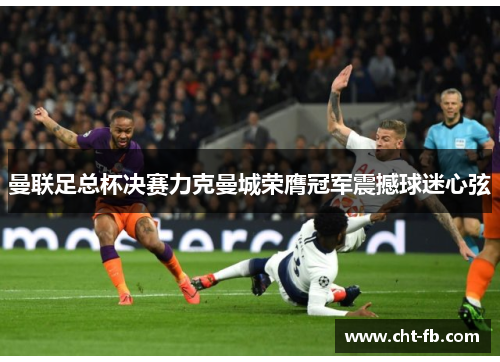 曼联足总杯决赛力克曼城荣膺冠军震撼球迷心弦 曼联足总杯决赛力克曼城荣膺冠军震撼球迷心弦