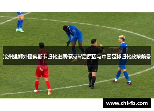 沧州雄狮外援奥斯卡归化进展停滞背后原因与中国足球归化政策前景