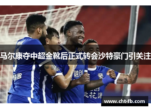 马尔康夺中超金靴后正式转会沙特豪门引关注