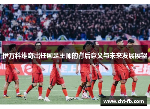 伊万科维奇出任国足主帅的背后意义与未来发展展望