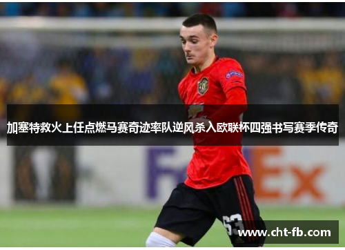 加塞特救火上任点燃马赛奇迹率队逆风杀入欧联杯四强书写赛季传奇