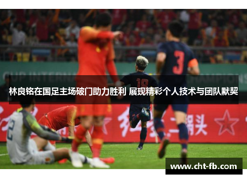 林良铭在国足主场破门助力胜利 展现精彩个人技术与团队默契