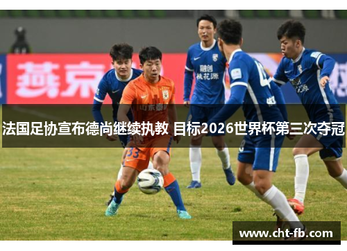 法国足协宣布德尚继续执教 目标2026世界杯第三次夺冠